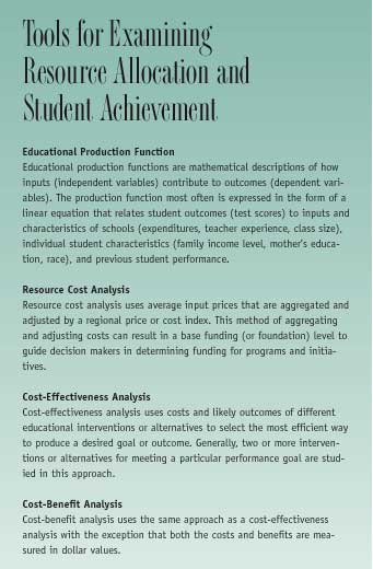 Tools for Examining Resource Allocation and Student Achievement:  Educational Production Function - Educational production functions are mathematical descriptions of how inputs (independent variables) contribute to outcomes (dependent variables). The production function most often is expressed in the form of a linear equation that relates student outcomes (test scores) to inputs and characteristics of schools (expenditures, teacher experience, class size), individual student characteristics (family income level, mother's education, race), and previous student performance.  Resource Cost Analysis - Resource cost analysis uses average input prices that are aggregated and adjusted by a regional price or cost index. This method of aggregating and adjusting costs can result in a base funding (or foundation) level to guide decision makers in determining funding for programs and initiatives.  Cost-Effectiveness Analysis - Cost-effectiveness analysis uses costs and likely outcomes of different educational interventions or alternatives to select the most efficient way to produce a desired goal or outcome. Generally, two or more interventions or alternatives for meeting a particular performance goal are stud-ied in this approach.  Cost-Benefit Analysis - Cost-benefit analysis uses the same approach as a cost-effectiveness analysis with the exception that both the costs and benefits are measured in dollar values.