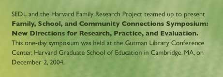 SEDL and the Harvard Family Research Project teamed up to present Family, School, and Community Connections Symposium: New Directions for Research, Practice, and Evaluation. This one-day symposium was held at the Gutman Library Conference Center, Harvard Graduate School of Education in Cambridge, MA, on December 2, 2004.

